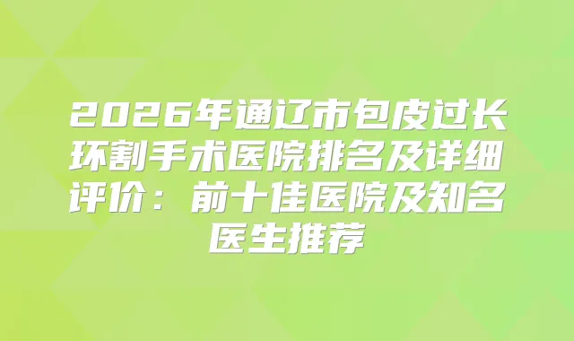 2026年通辽市包皮过长环割手术医院排名及详细评价：前十佳医院及知名医生推荐