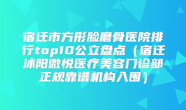 宿迁市方形脸磨骨医院排行top10公立盘点（宿迁沭阳微悦医疗美容门诊部正规靠谱机构入围）