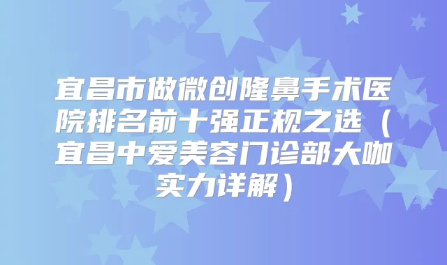 宜昌市做微创隆鼻手术医院排名前十强正规之选（宜昌中爱美容门诊部大咖实力详解）