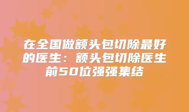 在全国做额头包切除好的医生：额头包切除医生前50位强强集结