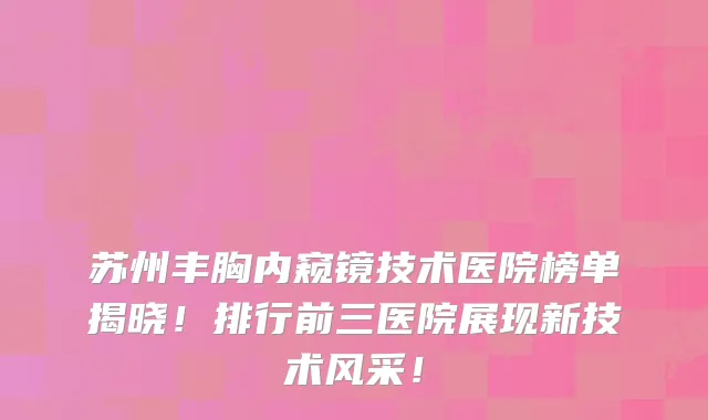 苏州丰胸内窥镜技术医院榜单揭晓！排行前三医院展现新技术风采！