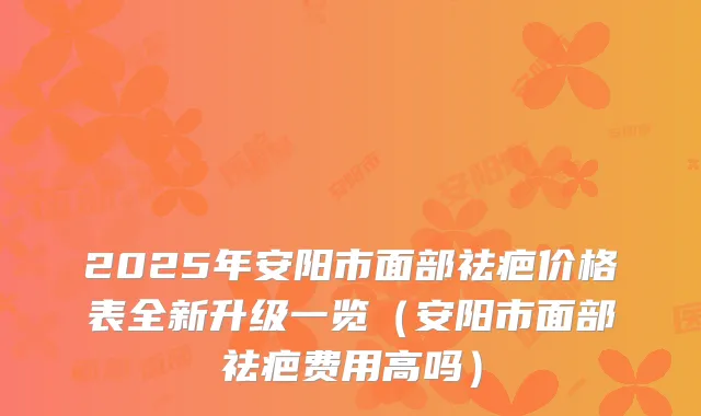 2025年安阳市面部祛疤价格表全新升级一览（安阳市面部祛疤费用高吗）