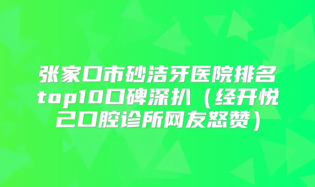 张家口市砂洁牙医院排名top10口碑深扒（经开悦己口腔诊所网友怒赞）