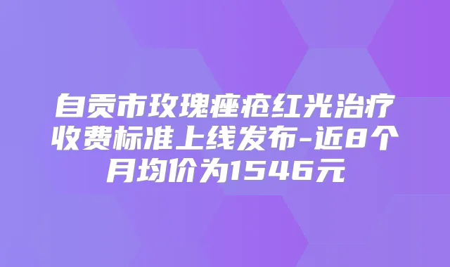 自贡市玫瑰痤疮红光收费标准上线发布-近8个月均价为1546元