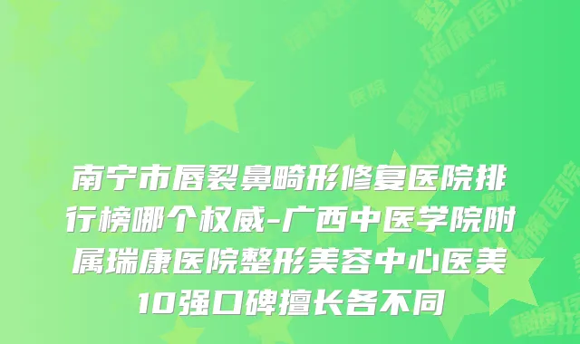 南宁市唇裂鼻畸形修复医院排行榜哪个-广西中医学院附属瑞康医院整形美容中心医美10强口碑擅长各不同