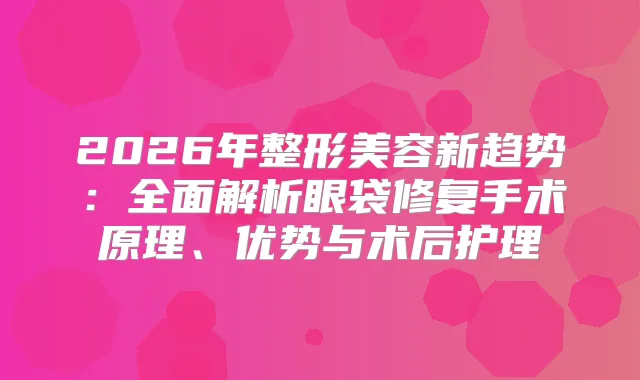 2026年整形美容新趋势：全面解析眼袋修复手术原理、优势与术后护理