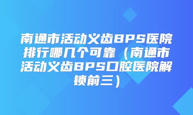 南通市活动义齿BPS医院排行哪几个可靠（南通市活动义齿BPS口腔医院解锁前三）