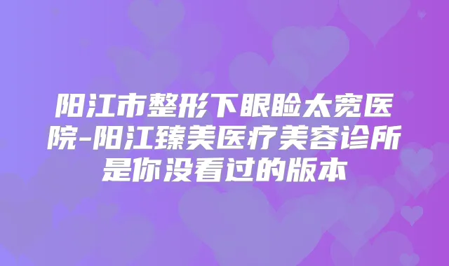 阳江市整形下眼睑太宽医院-阳江臻美医疗美容诊所是你没看过的版本