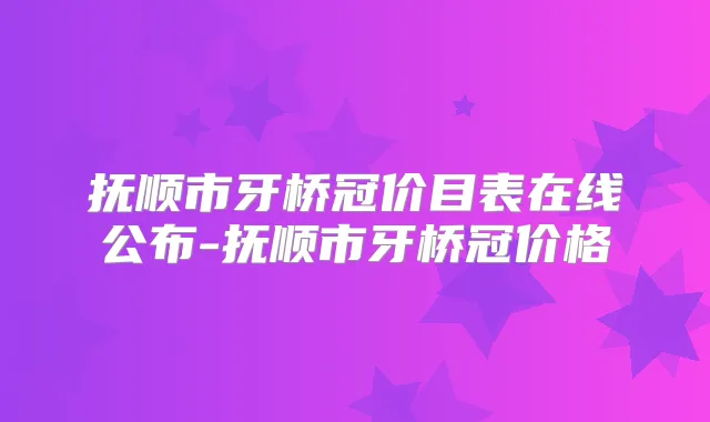 抚顺市牙桥冠价目表在线公布-抚顺市牙桥冠价格