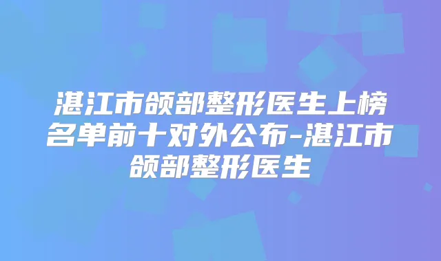 湛江市颌部整形医生上榜名单前十对外公布-湛江市颌部整形医生