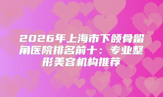 2026年上海市下颌骨留角医院排名前十：专业整形美容机构推荐