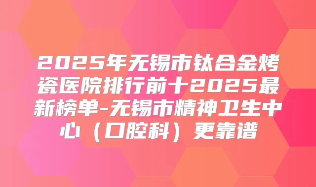 2025年无锡市钛合金烤瓷医院排行前十2025新榜单-无锡市精神卫生中心(口腔科)更靠谱