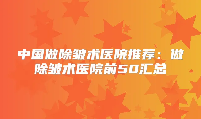 中国做除皱术医院推荐：做除皱术医院前50汇总