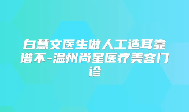 白慧文医生做人工造耳靠谱不-温州尚星医疗美容门诊