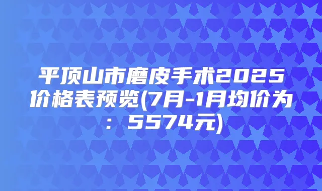平顶山市磨皮手术2025价格表预览(7月-1月均价为：5574元)