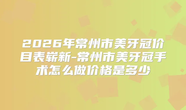 2026年常州市美牙冠价目表崭新-常州市美牙冠手术怎么做价格是多少
