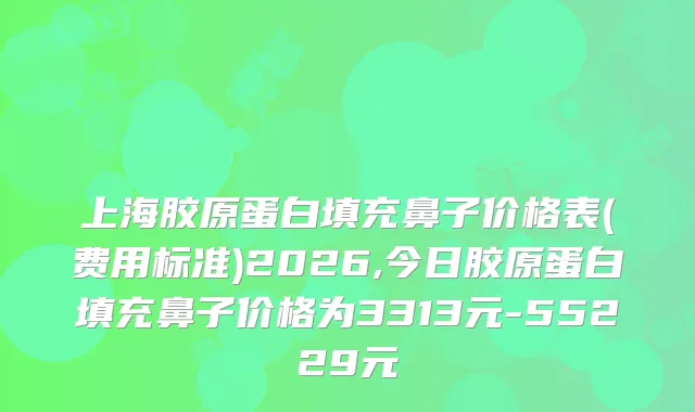 上海胶原蛋白填充鼻子价格表(费用标准)2026,今日胶原蛋白填充鼻子价格为3313元-55229元