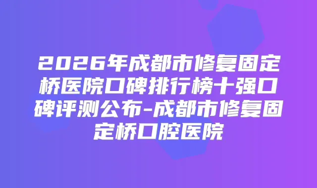 2026年成都市修复固定桥医院口碑排行榜十强口碑评测公布-成都市修复固定桥口腔医院