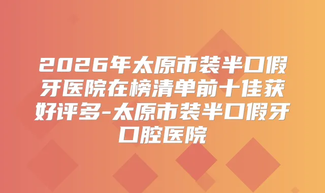 2026年太原市装半口假牙医院在榜清单前十佳获好评多-太原市装半口假牙口腔医院
