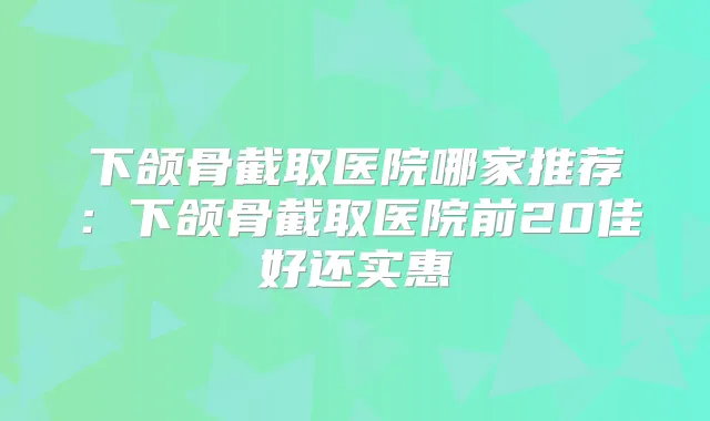 下颌骨截取医院哪家推荐：下颌骨截取医院前20佳好还实惠