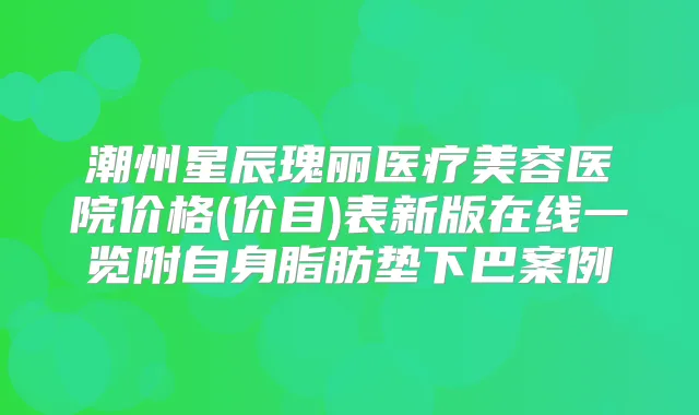 潮州星辰瑰丽医疗美容医院价格(价目)表新版在线一览附自身脂肪垫下巴案例