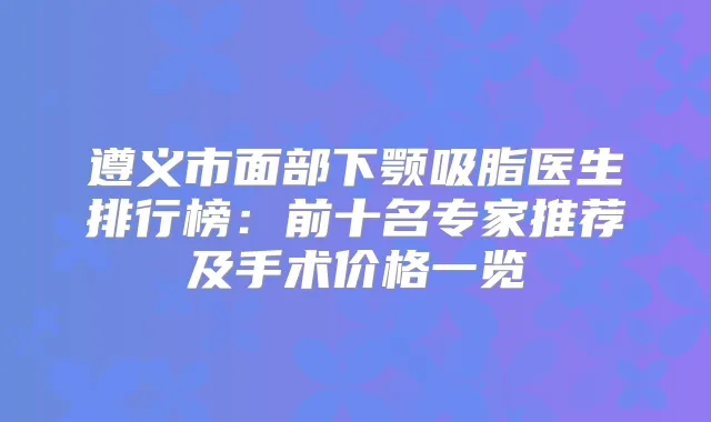 遵义市面部下颚吸脂医生排行榜:前十名专家推荐及手术价格一览