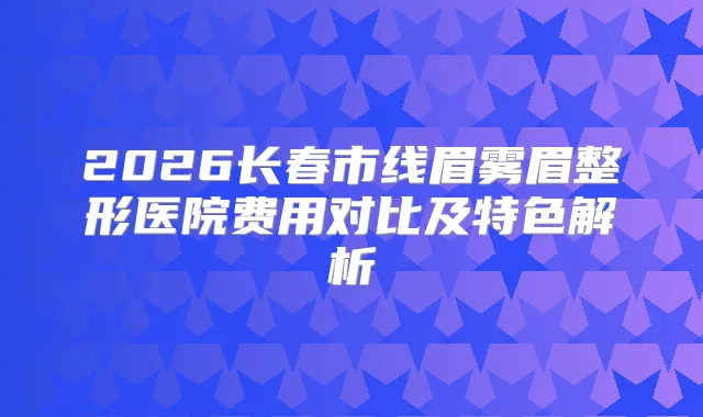 2026长春市线眉雾眉整形医院费用对比及特色解析