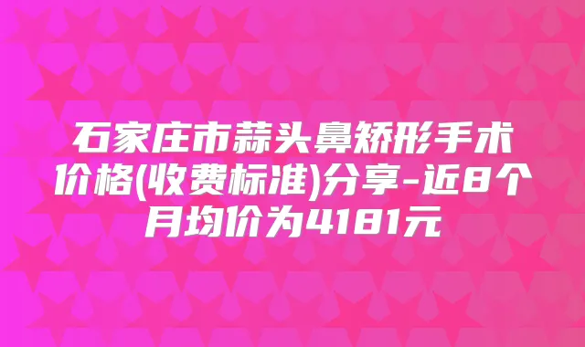 石家庄市蒜头鼻矫形手术价格(收费标准)分享-近8个月均价为4181元