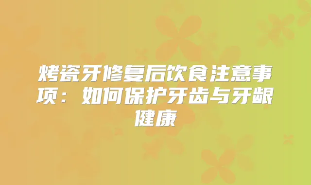 烤瓷牙修复后饮食注意事项：如何保护牙齿与牙龈健康