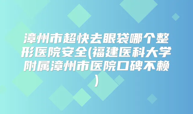 漳州市超快去眼袋哪个整形医院安全(福建医科大学附属漳州市医院口碑不赖)