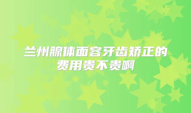 兰州腺体面容牙齿矫正的费用贵不贵啊