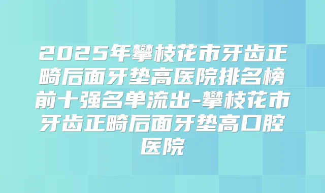 2025年攀枝花市牙齿正畸后面牙垫高医院排名榜前十强名单流出-攀枝花市牙齿正畸后面牙垫高口腔医院
