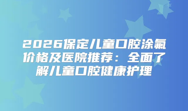 2026保定儿童口腔涂氟价格及医院推荐：全面了解儿童口腔健康护理