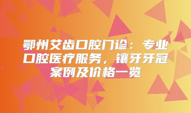 鄂州艾齿口腔门诊：专业口腔医疗服务，镶牙牙冠案例及价格一览