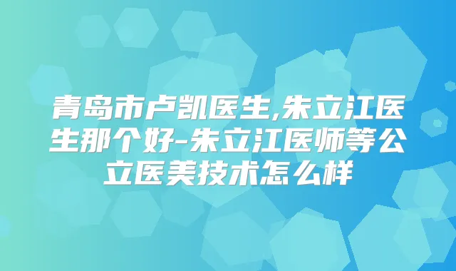 青岛市卢凯医生,朱立江医生那个好-朱立江医师等公立医美技术怎么样