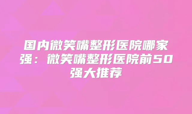 国内微笑嘴整形医院哪家强：微笑嘴整形医院前50强大推荐