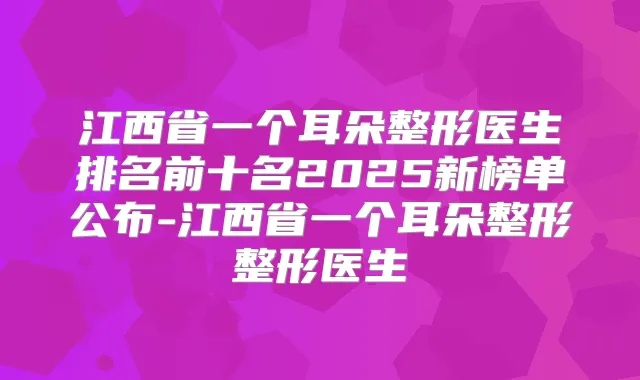 江西省一个耳朵整形医生排名前十名2025新榜单公布-江西省一个耳朵整形整形医生