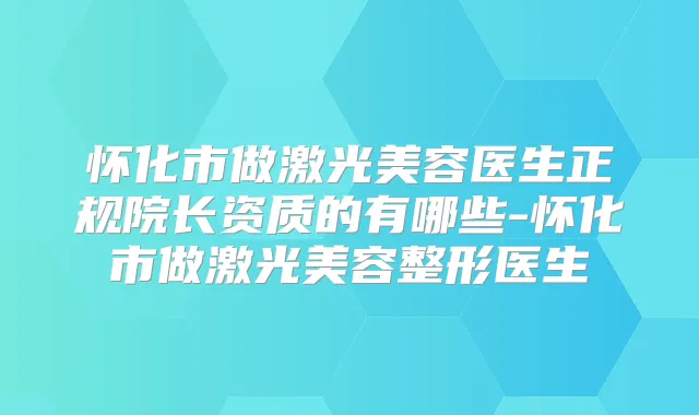 怀化市做激光美容医生正规院长资质的有哪些-怀化市做激光美容整形医生