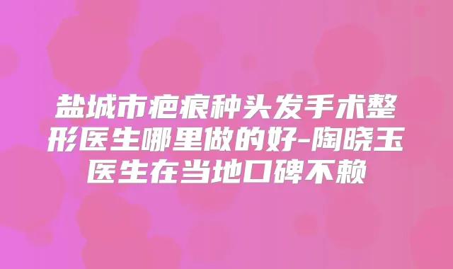 盐城市疤痕种头发手术整形医生哪里做的好-陶晓玉医生在当地口碑不赖
