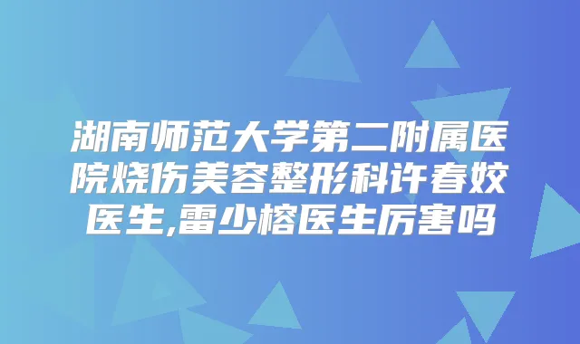湖南师范大学第二附属医院烧伤美容整形科许春姣医生,雷少榕医生厉害吗