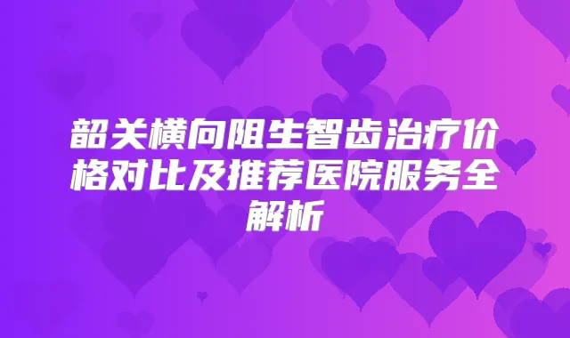 韶关横向阻生智齿价格对比及推荐医院服务全解析