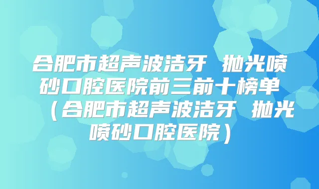 合肥市超声波洁牙 抛光喷砂口腔医院前三前十榜单（合肥市超声波洁牙 抛光喷砂口腔医院）