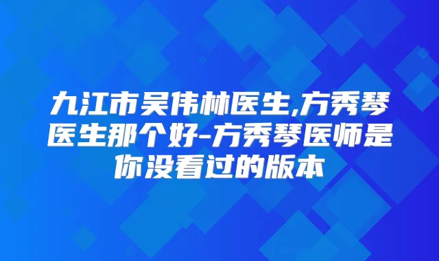 九江市吴伟林医生,方秀琴医生那个好-方秀琴医师是你没看过的版本