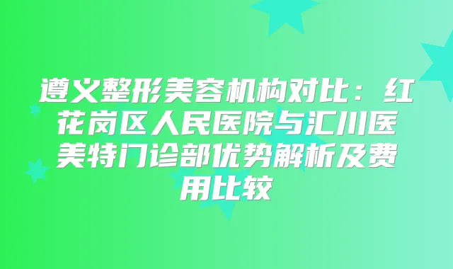 遵义整形美容机构对比：红花岗区人民医院与汇川医美特门诊部优势解析及费用比较