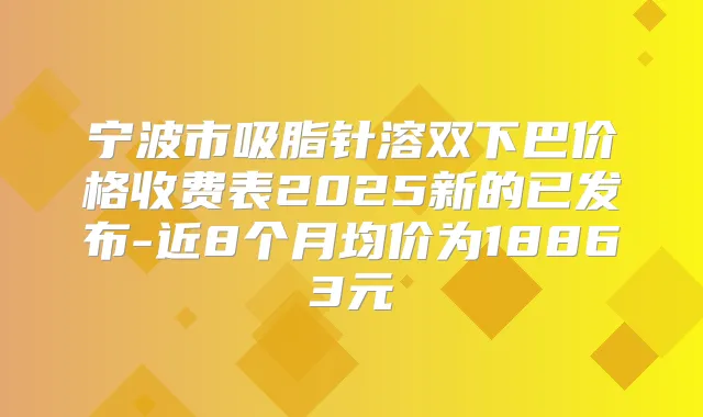 宁波市吸脂针溶双下巴价格收费表2025新的已发布-近8个月均价为18863元
