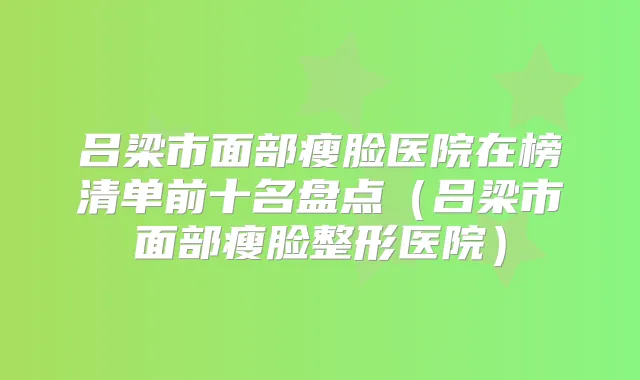 吕梁市面部瘦脸医院在榜清单前十名盘点(吕梁市面部瘦脸整形医院)