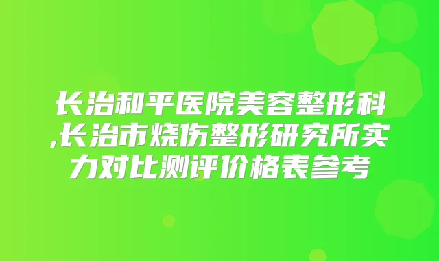 长治和平医院美容整形科,长治市烧伤整形研究所实力对比测评价格表参考