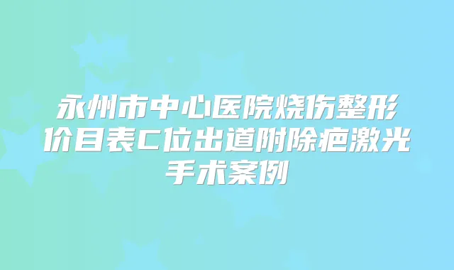 永州市中心医院烧伤整形价目表C位出道附除疤激光手术案例
