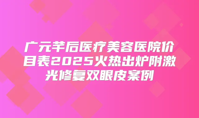 广元芊后医疗美容医院价目表2025火热出炉附激光修复双眼皮案例