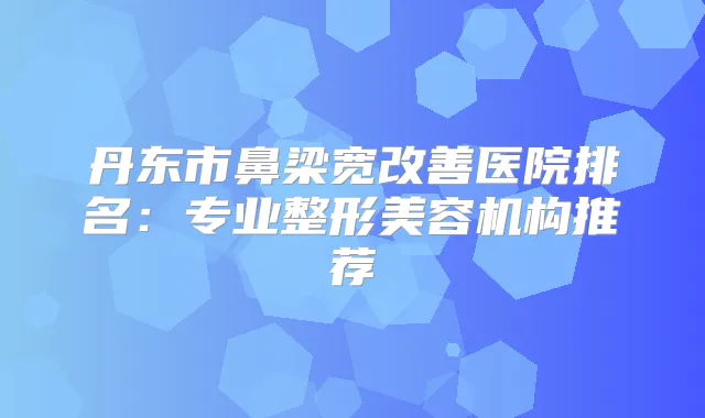 丹东市鼻梁宽医院排名：专业整形美容机构推荐